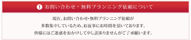 現在、お問い合わせ・無料プランニング依頼が多数集中しているため、お返事にお時間を頂いております。皆様にはご迷惑をおかけして申し訳ありませんがご了承願います。